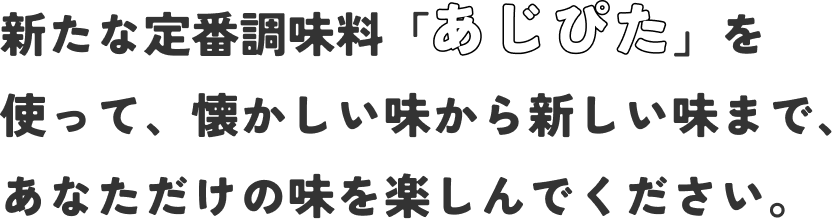 新たな定番調味料「あじぴた」を使って、懐かしい味から新しい味まで、あなただけの味を楽しんでください。